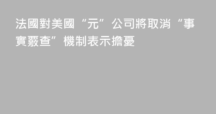 法國對美國“元”公司將取消“事實覈查”機制表示擔憂