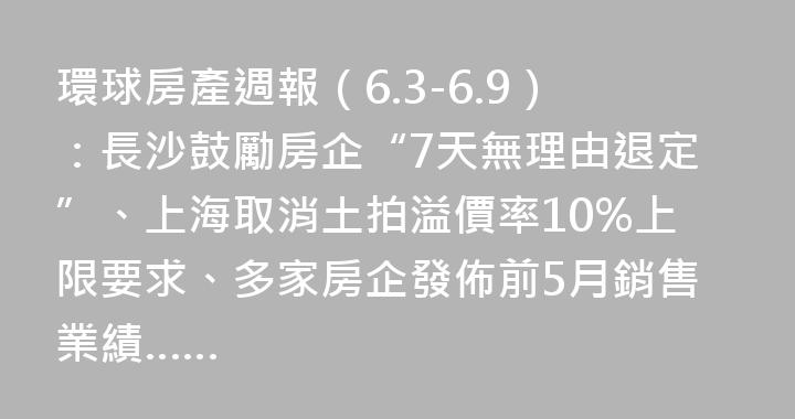 環球房產週報（6.3-6.9）：長沙鼓勵房企“7天無理由退定”、上海取消土拍溢價率10%上限要求、多家房企發佈前5月銷售業績……