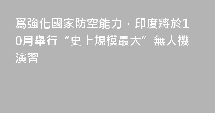 爲強化國家防空能力，印度將於10月舉行“史上規模最大”無人機演習