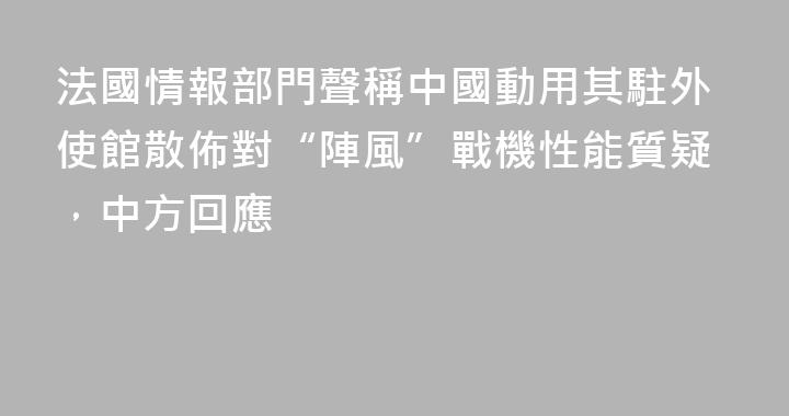 法國情報部門聲稱中國動用其駐外使館散佈對“陣風”戰機性能質疑，中方回應