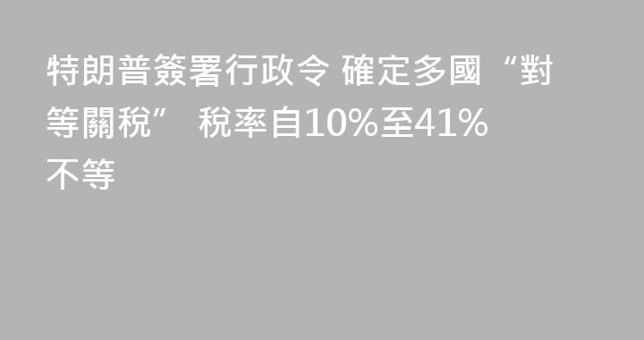 特朗普簽署行政令 確定多國“對等關稅” 稅率自10%至41%不等