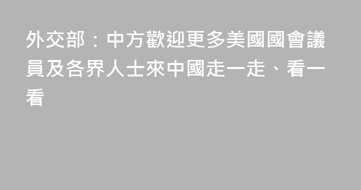 外交部：中方歡迎更多美國國會議員及各界人士來中國走一走、看一看