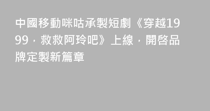 中國移動咪咕承製短劇《穿越1999，救救阿玲吧》上線，開啓品牌定製新篇章