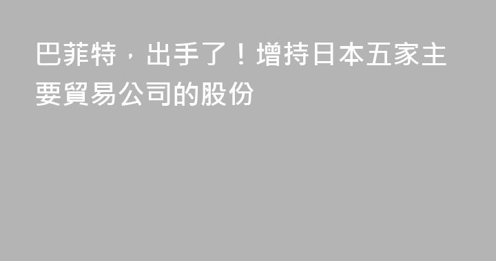 巴菲特，出手了！增持日本五家主要貿易公司的股份