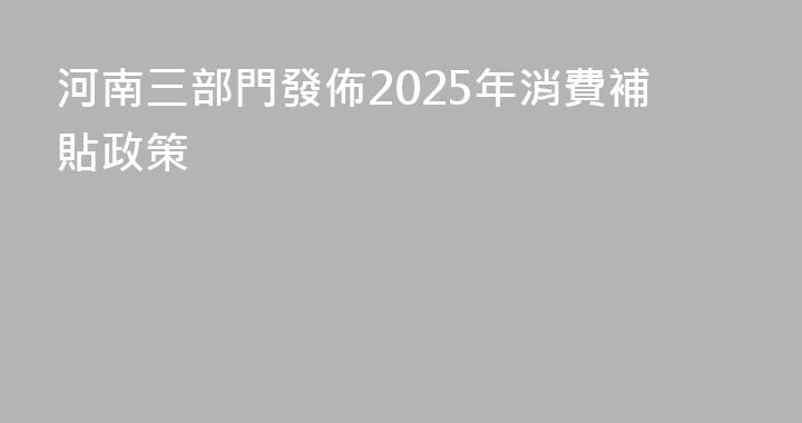 河南三部門發佈2025年消費補貼政策