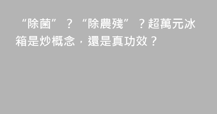 “除菌”？“除農殘”？超萬元冰箱是炒概念，還是真功效？