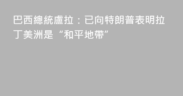 巴西總統盧拉：已向特朗普表明拉丁美洲是“和平地帶”