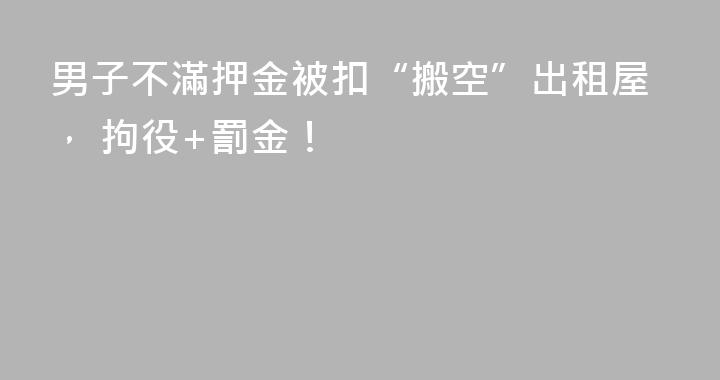 男子不滿押金被扣“搬空”出租屋， 拘役+罰金！