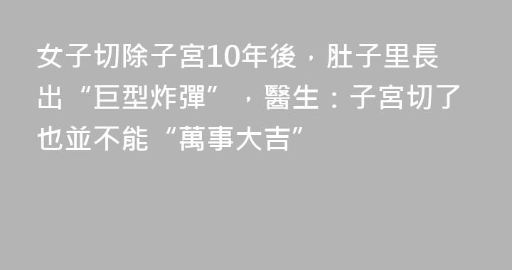 女子切除子宮10年後，肚子里長出“巨型炸彈”，醫生：子宮切了也並不能“萬事大吉”