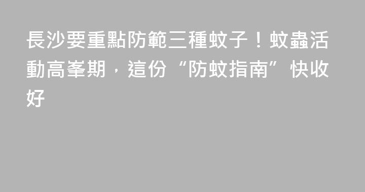 長沙要重點防範三種蚊子！蚊蟲活動高峯期，這份“防蚊指南”快收好