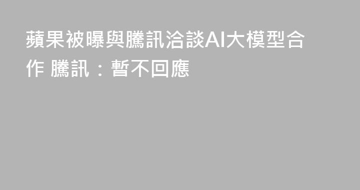 蘋果被曝與騰訊洽談AI大模型合作 騰訊：暫不回應