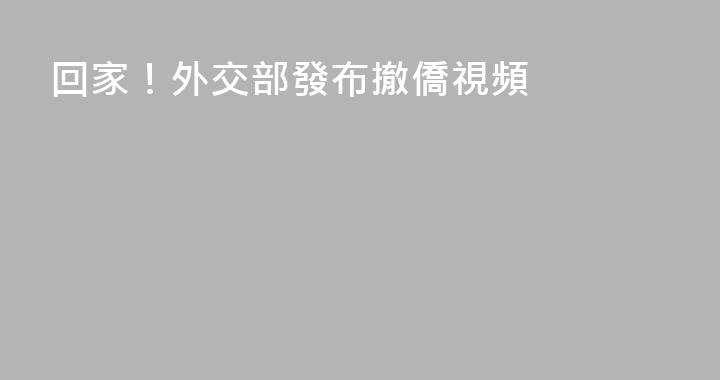 回家！外交部發布撤僑視頻