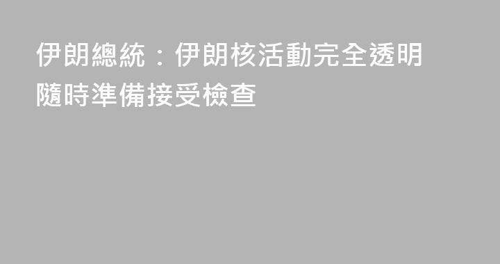 伊朗總統：伊朗核活動完全透明 隨時準備接受檢查