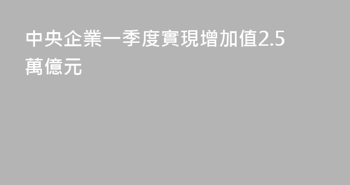 中央企業一季度實現增加值2.5萬億元