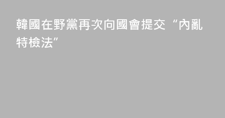 韓國在野黨再次向國會提交“內亂特檢法”