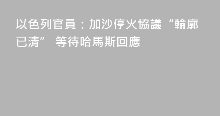 以色列官員：加沙停火協議“輪廓已清” 等待哈馬斯回應