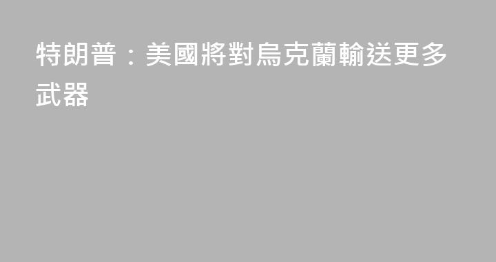 特朗普：美國將對烏克蘭輸送更多武器