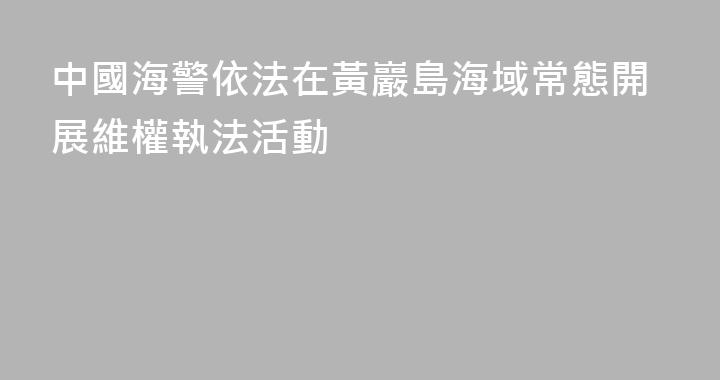 中國海警依法在黃巖島海域常態開展維權執法活動