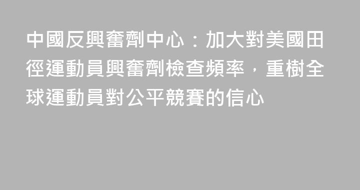 中國反興奮劑中心：加大對美國田徑運動員興奮劑檢查頻率，重樹全球運動員對公平競賽的信心