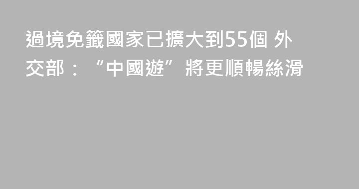 過境免籤國家已擴大到55個 外交部：“中國遊”將更順暢絲滑