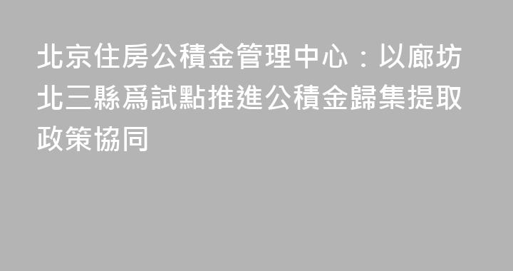 北京住房公積金管理中心：以廊坊北三縣爲試點推進公積金歸集提取政策協同