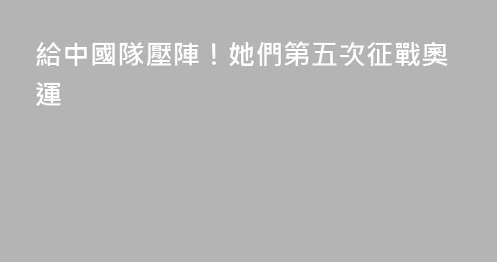 給中國隊壓陣！她們第五次征戰奧運