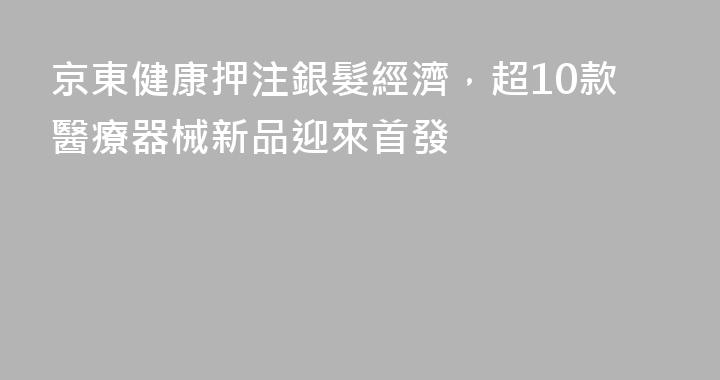 京東健康押注銀髮經濟，超10款醫療器械新品迎來首發