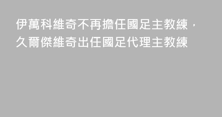 伊萬科維奇不再擔任國足主教練，久爾傑維奇出任國足代理主教練