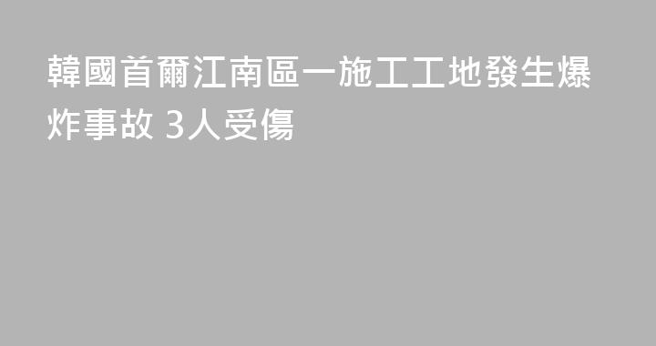 韓國首爾江南區一施工工地發生爆炸事故 3人受傷