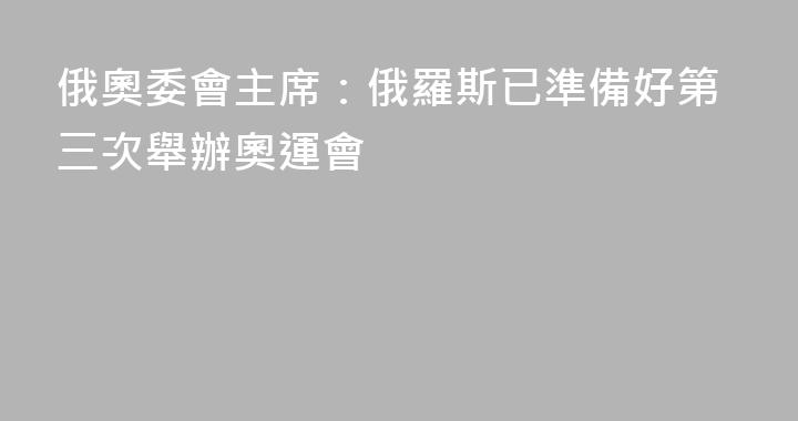 俄奧委會主席：俄羅斯已準備好第三次舉辦奧運會