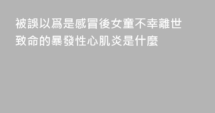 被誤以爲是感冒後女童不幸離世 致命的暴發性心肌炎是什麼
