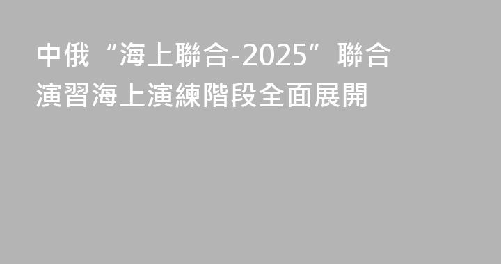 中俄“海上聯合-2025”聯合演習海上演練階段全面展開