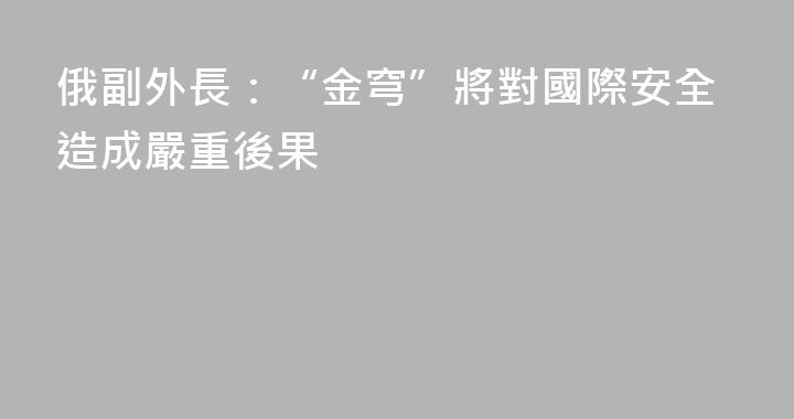俄副外長：“金穹”將對國際安全造成嚴重後果