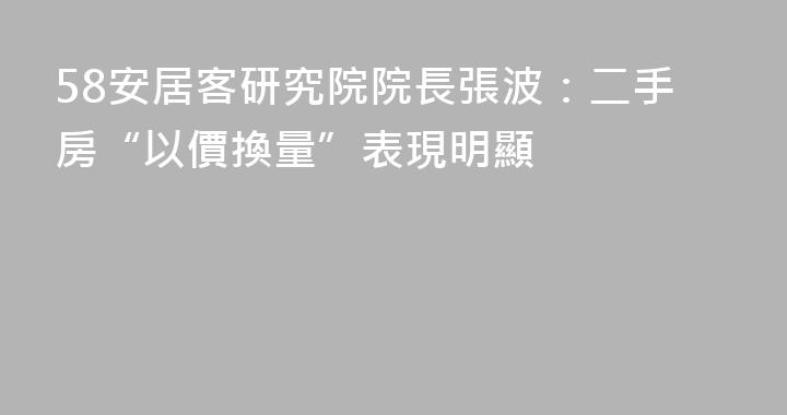 58安居客研究院院長張波：二手房“以價換量”表現明顯