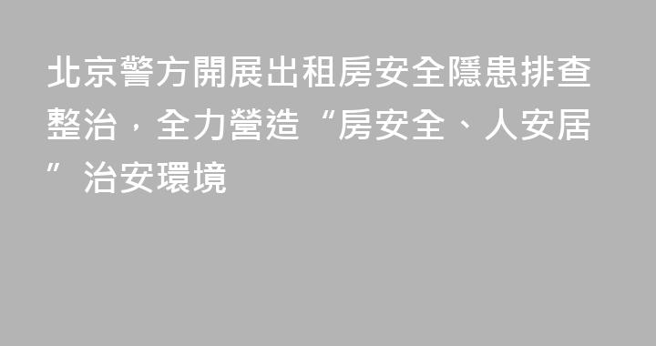 北京警方開展出租房安全隱患排查整治，全力營造“房安全、人安居”治安環境