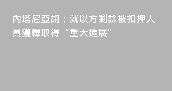 內塔尼亞胡：就以方剩餘被扣押人員獲釋取得“重大進展”
