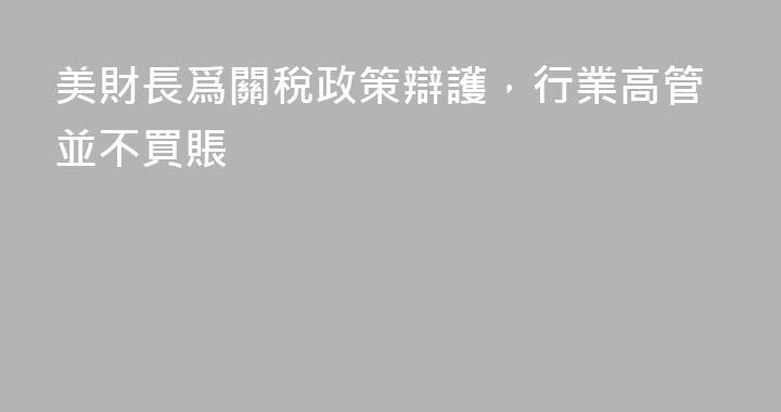 美財長爲關稅政策辯護，行業高管並不買賬