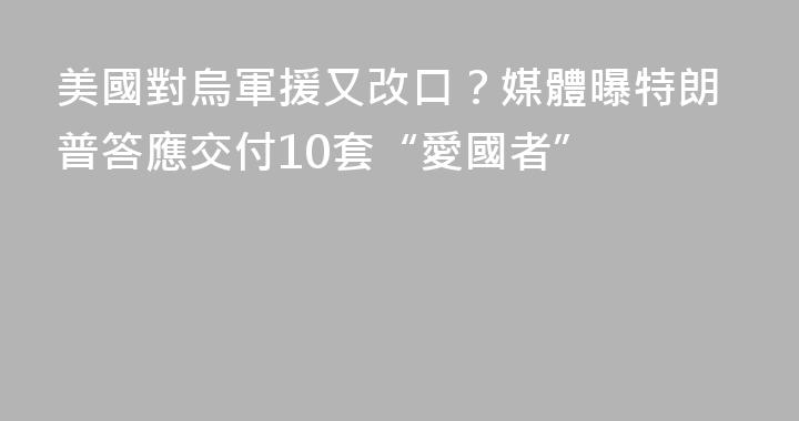 美國對烏軍援又改口？媒體曝特朗普答應交付10套“愛國者”