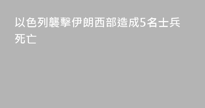 以色列襲擊伊朗西部造成5名士兵死亡