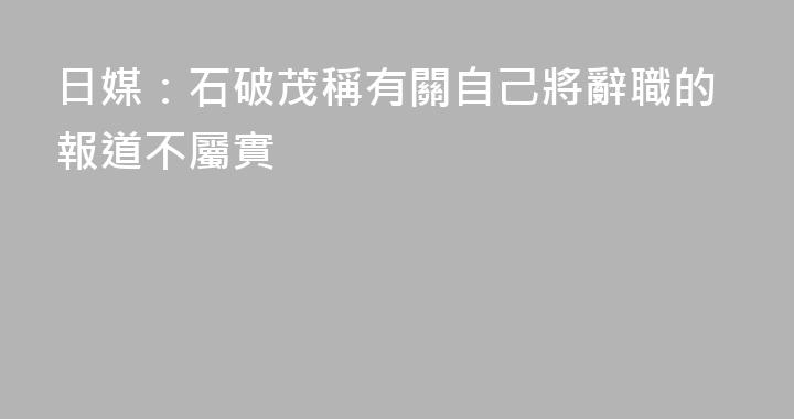 日媒：石破茂稱有關自己將辭職的報道不屬實