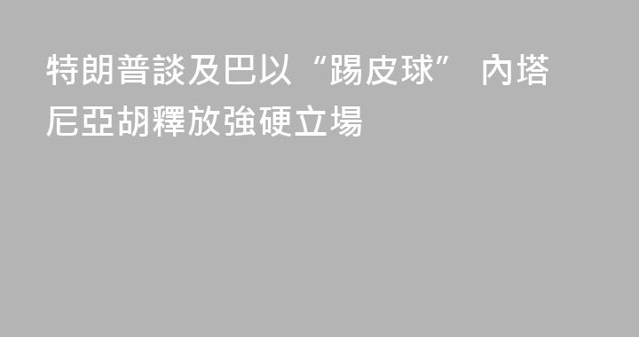 特朗普談及巴以“踢皮球” 內塔尼亞胡釋放強硬立場