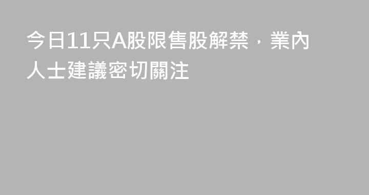 今日11只A股限售股解禁，業內人士建議密切關注