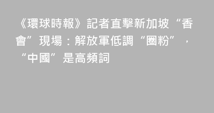 《環球時報》記者直擊新加坡“香會”現場：解放軍低調“圈粉”，“中國”是高頻詞