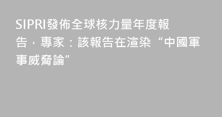 SIPRI發佈全球核力量年度報告，專家：該報告在渲染“中國軍事威脅論”
