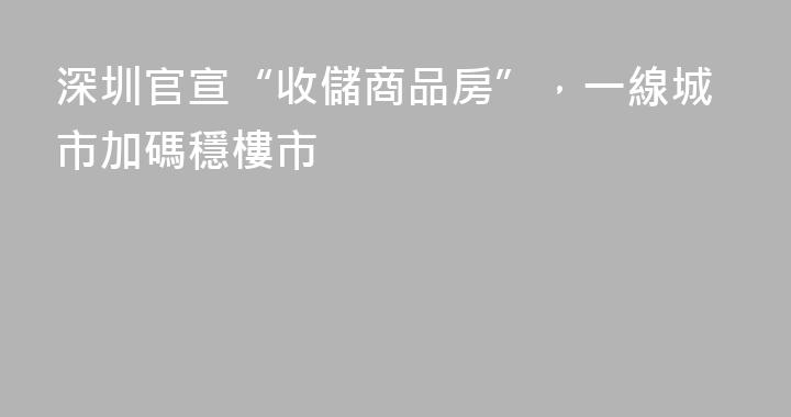 深圳官宣“收儲商品房”，一線城市加碼穩樓市