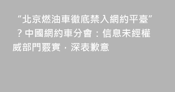 “北京燃油車徹底禁入網約平臺” ？中國網約車分會：信息未經權威部門覈實，深表歉意