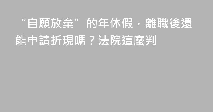 “自願放棄”的年休假，離職後還能申請折現嗎？法院這麼判
