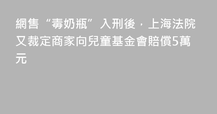 網售“毒奶瓶”入刑後，上海法院又裁定商家向兒童基金會賠償5萬元
