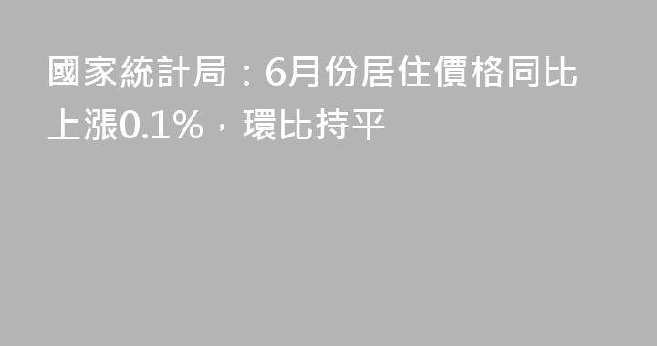 國家統計局：6月份居住價格同比上漲0.1%，環比持平