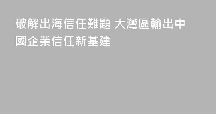 破解出海信任難題 大灣區輸出中國企業信任新基建